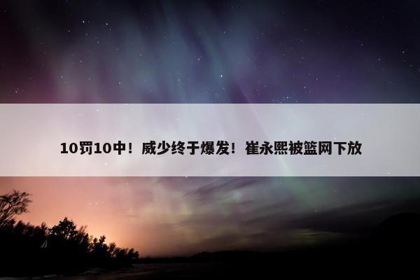 10罚10中！威少终于爆发！崔永熙被篮网下放