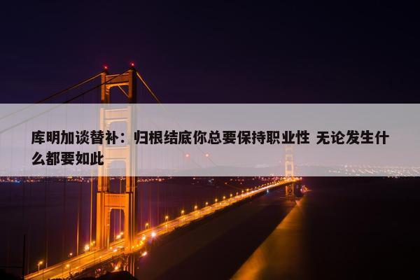 库明加谈替补：归根结底你总要保持职业性 无论发生什么都要如此