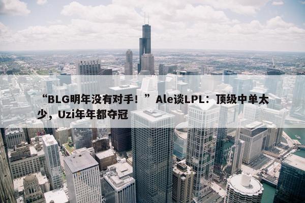 “BLG明年没有对手！”Ale谈LPL：顶级中单太少，Uzi年年都夺冠