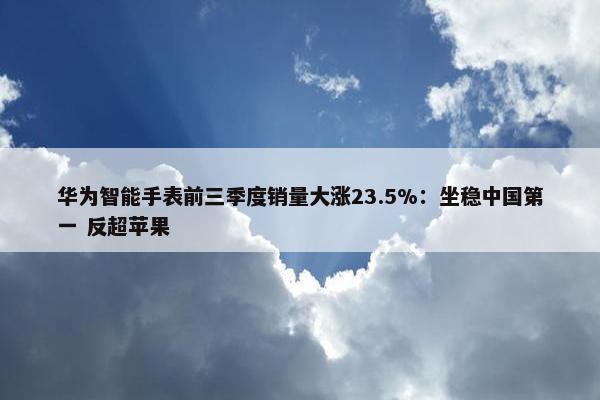 华为智能手表前三季度销量大涨23.5%：坐稳中国第一 反超苹果