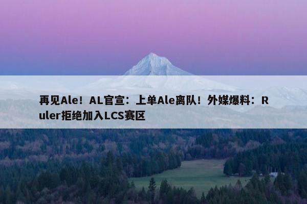 再见Ale！AL官宣：上单Ale离队！外媒爆料：Ruler拒绝加入LCS赛区