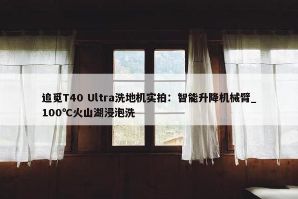 追觅T40 Ultra洗地机实拍：智能升降机械臂_100℃火山湖浸泡洗