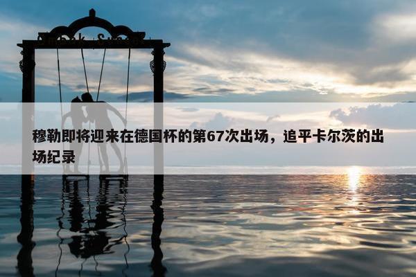 穆勒即将迎来在德国杯的第67次出场，追平卡尔茨的出场纪录