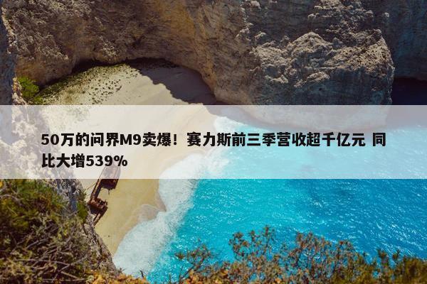 50万的问界M9卖爆！赛力斯前三季营收超千亿元 同比大增539%