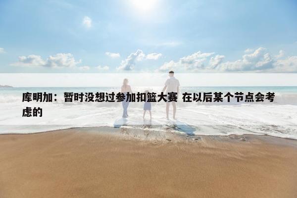 库明加：暂时没想过参加扣篮大赛 在以后某个节点会考虑的