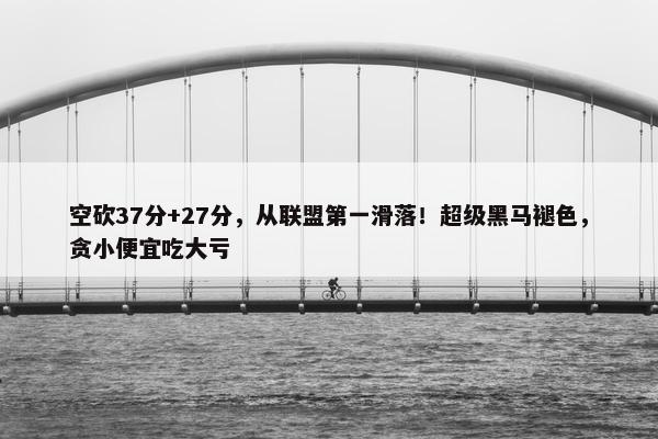 空砍37分+27分，从联盟第一滑落！超级黑马褪色，贪小便宜吃大亏