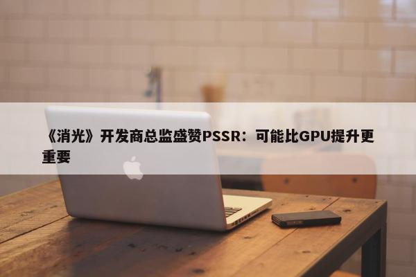 《消光》开发商总监盛赞PSSR：可能比GPU提升更重要