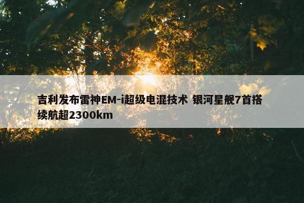 吉利发布雷神EM-i超级电混技术 银河星舰7首搭 续航超2300km