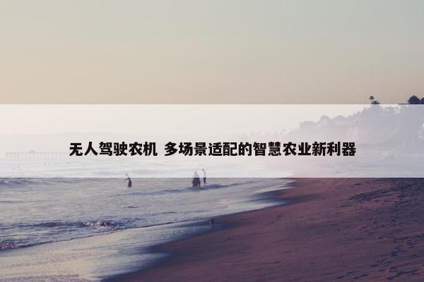 无人驾驶农机 多场景适配的智慧农业新利器