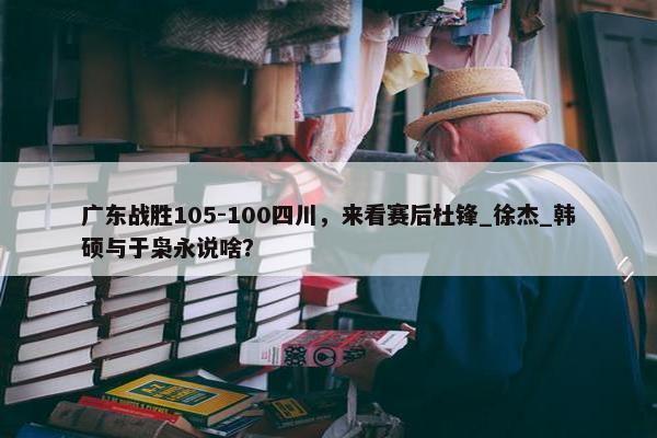 广东战胜105-100四川，来看赛后杜锋_徐杰_韩硕与于枭永说啥？