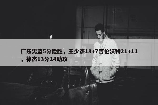 广东男篮5分险胜，王少杰18+7吉伦沃特21+11，徐杰13分14助攻