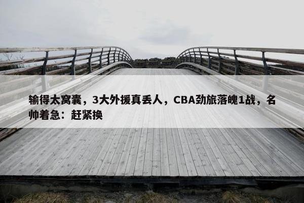 输得太窝囊，3大外援真丢人，CBA劲旅落魄1战，名帅着急：赶紧换