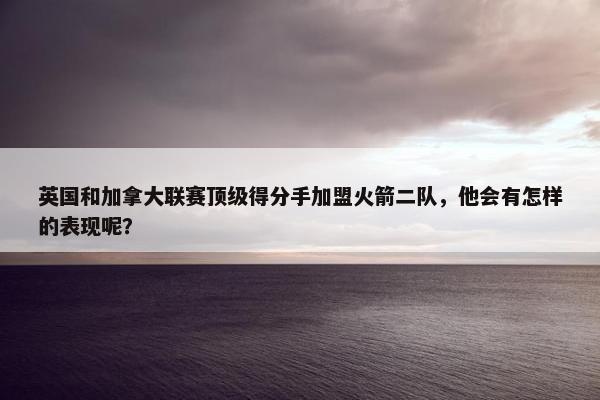 英国和加拿大联赛顶级得分手加盟火箭二队，他会有怎样的表现呢？