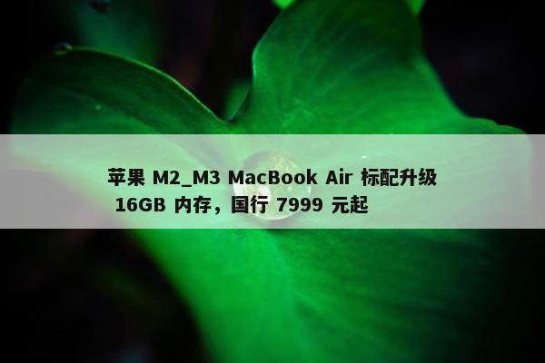 苹果 M2_M3 MacBook Air 标配升级 16GB 内存，国行 7999 元起