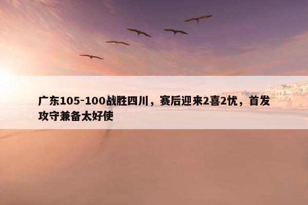 广东105-100战胜四川，赛后迎来2喜2忧，首发攻守兼备太好使