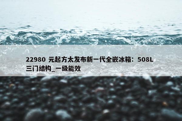 22980 元起方太发布新一代全嵌冰箱：508L 三门结构_一级能效