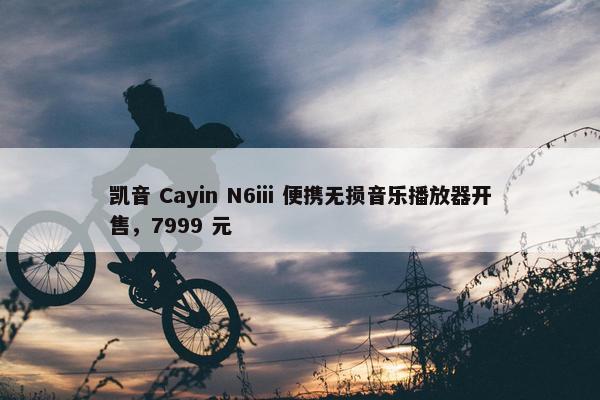 凯音 Cayin N6iii 便携无损音乐播放器开售，7999 元