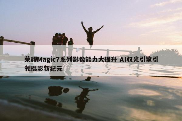 荣耀Magic7系列影像能力大提升 AI驭光引擎引领摄影新纪元