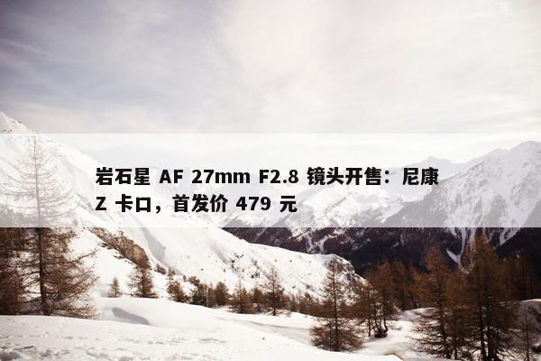 岩石星 AF 27mm F2.8 镜头开售：尼康 Z 卡口，首发价 479 元