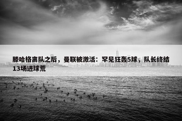 滕哈格离队之后，曼联被激活：罕见狂轰5球，队长终结13场进球荒