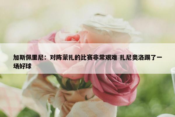 加斯佩里尼：对阵蒙扎的比赛非常艰难 扎尼奥洛踢了一场好球