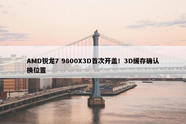 AMD锐龙7 9800X3D首次开盖！3D缓存确认换位置