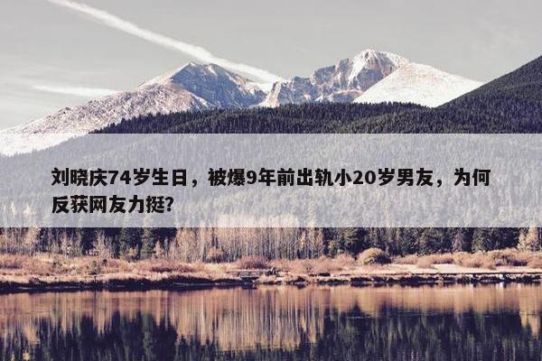 刘晓庆74岁生日，被爆9年前出轨小20岁男友，为何反获网友力挺？