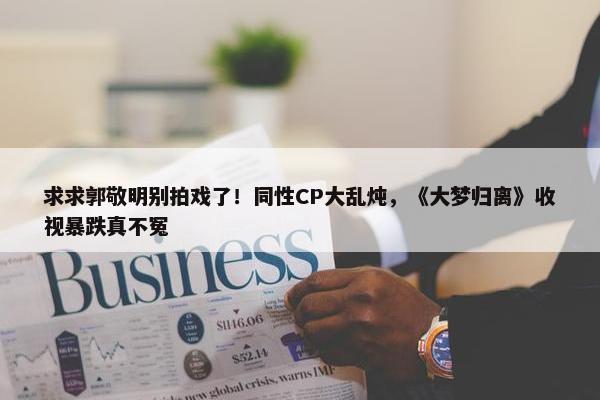 求求郭敬明别拍戏了！同性CP大乱炖，《大梦归离》收视暴跌真不冤