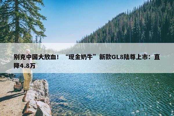 别克中国大放血！“现金奶牛”新款GL8陆尊上市：直降4.8万