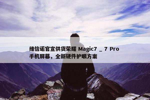 维信诺官宣供货荣耀 Magic7 _ 7 Pro 手机屏幕，全新硬件护眼方案