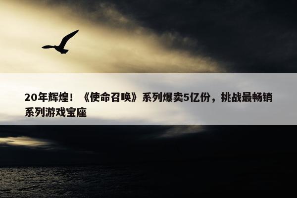 20年辉煌！《使命召唤》系列爆卖5亿份，挑战最畅销系列游戏宝座