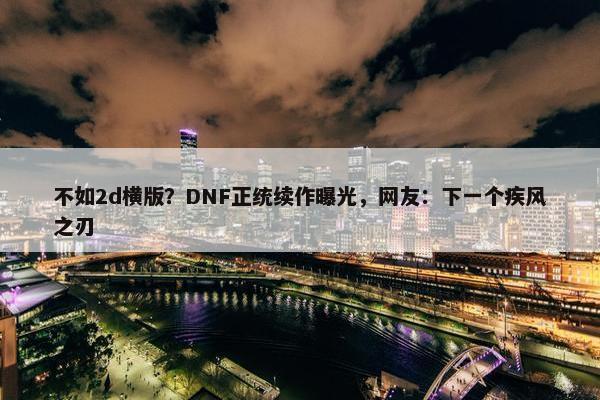 不如2d横版？DNF正统续作曝光，网友：下一个疾风之刃