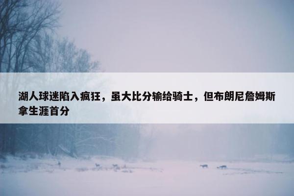 湖人球迷陷入疯狂，虽大比分输给骑士，但布朗尼詹姆斯拿生涯首分