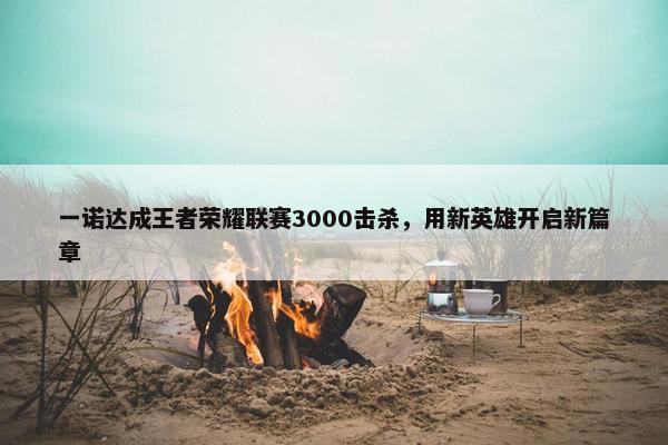 一诺达成王者荣耀联赛3000击杀，用新英雄开启新篇章