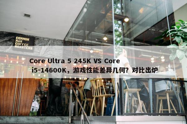 Core Ultra 5 245K VS Core i5-14600K，游戏性能差异几何？对比出炉