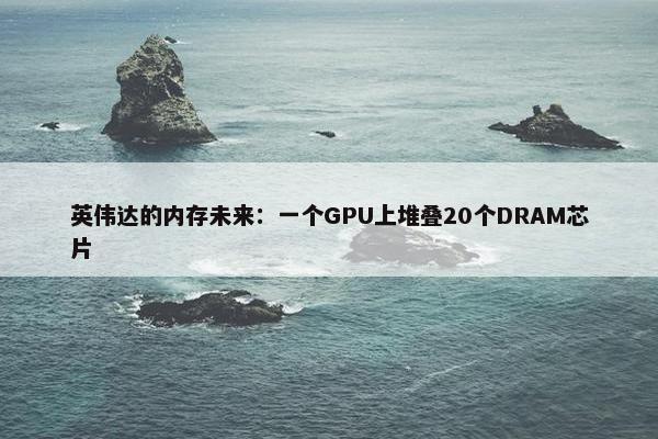 英伟达的内存未来：一个GPU上堆叠20个DRAM芯片