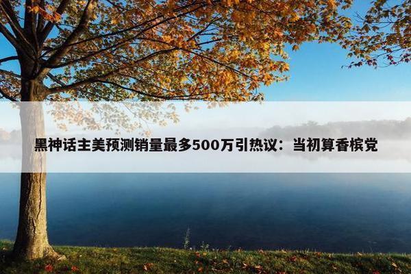 黑神话主美预测销量最多500万引热议：当初算香槟党