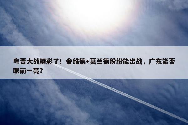 粤晋大战精彩了！舍维德+莫兰德纷纷能出战，广东能否眼前一亮？