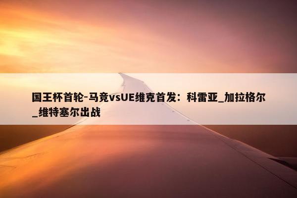 国王杯首轮-马竞vsUE维克首发：科雷亚_加拉格尔_维特塞尔出战