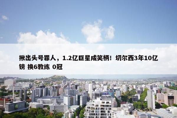 揪出头号罪人，1.2亿巨星成笑柄！切尔西3年10亿镑 换6教练 0冠