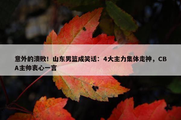 意外的溃败！山东男篮成笑话：4大主力集体走神，CBA主帅衷心一言