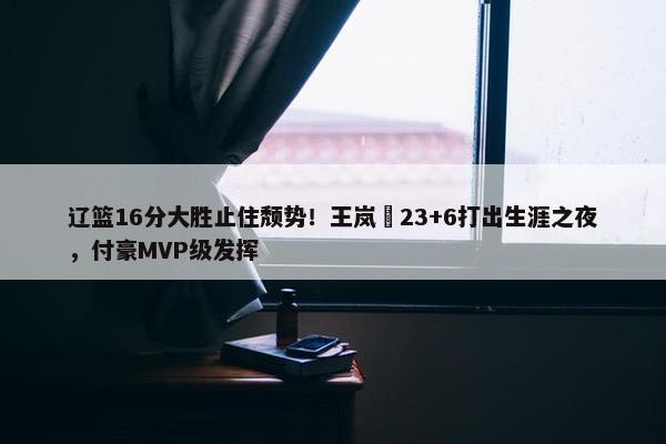 辽篮16分大胜止住颓势！王岚嵚23+6打出生涯之夜，付豪MVP级发挥