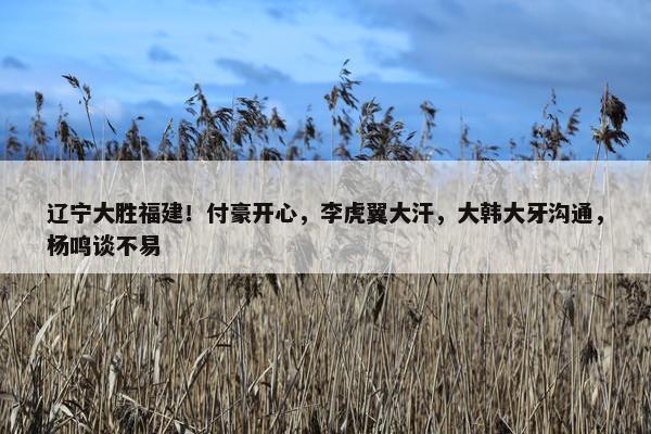 辽宁大胜福建！付豪开心，李虎翼大汗，大韩大牙沟通，杨鸣谈不易