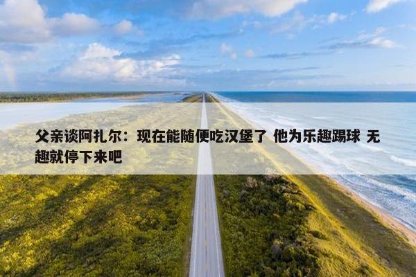 父亲谈阿扎尔：现在能随便吃汉堡了 他为乐趣踢球 无趣就停下来吧