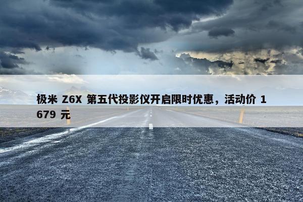 极米 Z6X 第五代投影仪开启限时优惠，活动价 1679 元