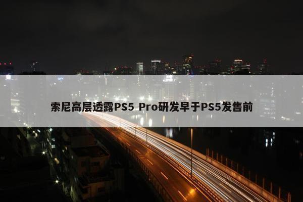 索尼高层透露PS5 Pro研发早于PS5发售前