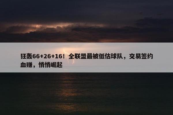 狂轰66+26+16！全联盟最被低估球队，交易签约血赚，悄悄崛起