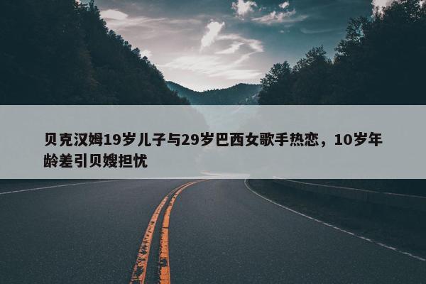 贝克汉姆19岁儿子与29岁巴西女歌手热恋，10岁年龄差引贝嫂担忧