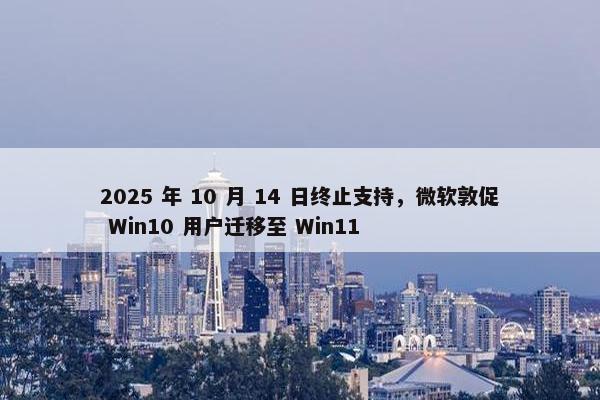 2025 年 10 月 14 日终止支持，微软敦促 Win10 用户迁移至 Win11