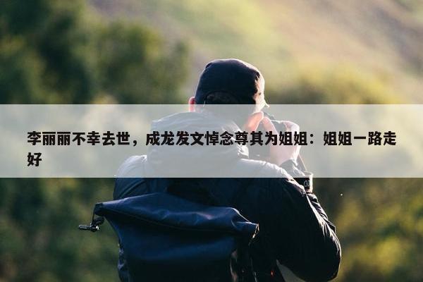 李丽丽不幸去世，成龙发文悼念尊其为姐姐：姐姐一路走好